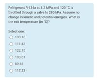 Refrigerant R-134a at 1.2 MPa and 120 °C is
throttled through a valve to 280 kPa. Assume no
change in kinetic and potential energies. What is
the exit temperature (in °C)?
Select one:
O 108.13
O 111.43
O 122.15
100.61
89.66
O 117.23
