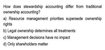 How does stewardship accounting differ from traditional
ownership accounting?
a) Resource management priorities supersede ownership
rights
b) Legal ownership determines all treatments
c) Management decisions have no impact
d) Only shareholders matter