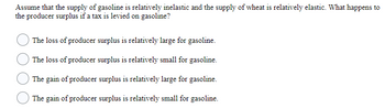 Assume that the supply of gasoline is relatively inelastic and the supply of wheat is relatively elastic. What happens to
the producer surplus if a tax is levied on gasoline?
The loss of producer surplus is relatively large for gasoline.
The loss of producer surplus is relatively small for gasoline.
The gain of producer surplus is relatively large for gasoline.
The gain of producer surplus is relatively small for gasoline.