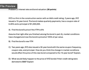 File Preview
Problem 2: Interest rate and bond valuation (30 points)
XYZ is a firm in the construction sector with an AAA credit rating. 2 years ago, XYZ
issued a 15-year bond. The bond makes quarterly payments, has a coupon rate of
6.45% and a principal of $1,000,000.
A) Find the bond's price if the YTM is 6%
Assume that right after you finished valuing the bond in part A), market conditions
have changed and now the bond is priced at 105% of par value.
B) Find the bond's new YTM
C) Two years ago, XYZ also issued a 30-year bond with the same coupon frequency,
coupon rate, and principal. How do you think the change in market conditions
would affect the price of this new bond compared to the 15-year bond? Explain.
D) What would likely happen to the price of XYZ bonds if their credit rating were
demoted to BBB? Explain