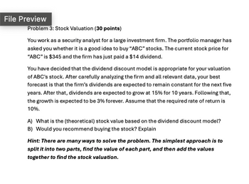 File Preview
Problem 3: Stock Valuation (30 points)
You work as a security analyst for a large investment firm. The portfolio manager has
asked you whether it is a good idea to buy "ABC" stocks. The current stock price for
"ABC" is $345 and the firm has just paid a $14 dividend.
You have decided that the dividend discount model is appropriate for your valuation
of ABC's stock. After carefully analyzing the firm and all relevant data, your best
forecast is that the firm's dividends are expected to remain constant for the next five
years. After that, dividends are expected to grow at 15% for 10 years. Following that,
the growth is expected to be 3% forever. Assume that the required rate of return is
10%.
A) What is the (theoretical) stock value based on the dividend discount model?
B) Would you recommend buying the stock? Explain
Hint: There are many ways to solve the problem. The simplest approach is to
split it into two parts, find the value of each part, and then add the values
together to find the stock valuation.