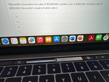 Mercantile Corporation has sales of $2,000,000, variable costs of $800,000, and fixed costs of
$900,000. Mercantile's margin of safety ratio is
3
O.15.
#5
O .25.
O.33.
O..75.
a
$
4
C
myCayote
Jo LO
%
5
T
A
MacBook Pro
< 6
Y
&
7
W
P
8
U
s
O
白
C