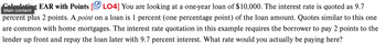 Main content
ing EAR with Points [LO4] You are looking at a one-year loan of $10,000. The interest rate is quoted as 9.7
percent plus 2 points. A point on a loan is 1 percent (one percentage point) of the loan amount. Quotes similar to this one
are common with home mortgages. The interest rate quotation in this example requires the borrower to pay 2 points to the
lender up front and repay the loan later with 9.7 percent interest. What rate would you actually be paying here?