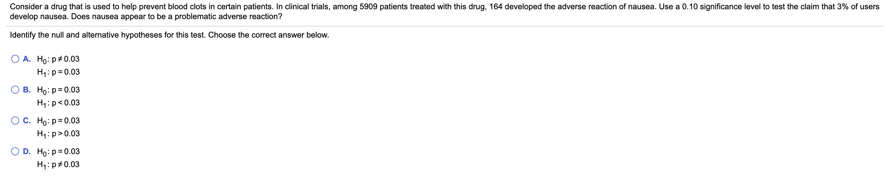 Consider a drug that is used to help prevent blood clots in certain patients. In clinical trials, among 5909 patients treated with this drug, 164 developed the adverse reaction of nausea. Use a 0.10 significance level to test the claim that 3% of users
develop nausea. Does nausea appear to be a problematic adverse reaction?
Identify the null and alternative hypotheses for this test. Choose the correct answer below.
А. Но: р#0.03
H1:p=0.03
В. Но р30.03
H1:p<0.03
С. Но: р3D0.03
H1:p>0.03
D. Ho: p= 0.03
H1:p#0.03
