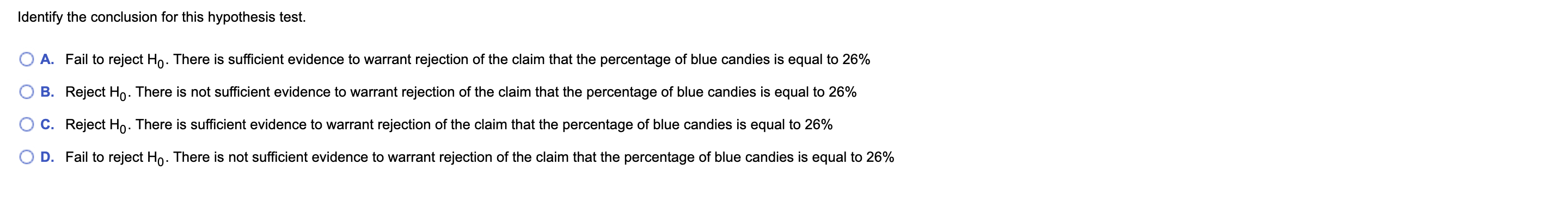 Identify the conclusion for this hypothesis test.
A. Fail to reject Ho. There is sufficient evidence to warrant rejection of the claim that the percentage of blue candies is equal to 26%
B. Reject Ho. There is not sufficient evidence to warrant rejection of the claim that the percentage of blue candies is equal to 26%
C. Reject Ho. There is sufficient evidence to warrant rejection of the claim that the percentage of blue candies is equal to 26%
Fail to reject Ho. There is not sufficient evidence to warrant rejection of the claim that the percentage of blue candies is equal to 26%
D.
