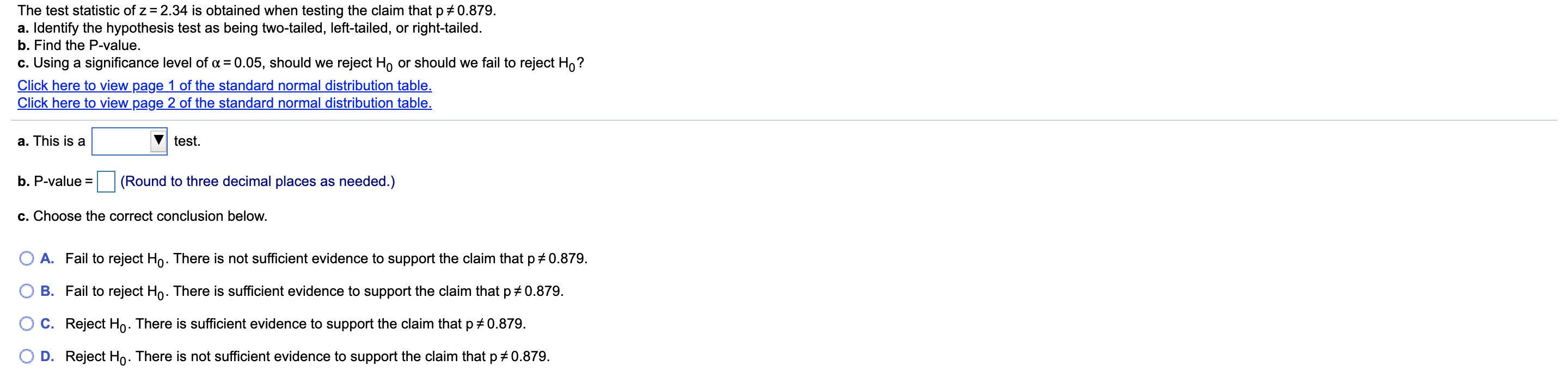 The test statistic of z = 2.34 is obtained when testing the claim that p # 0.879.
a. Identify the hypothesis test as being two-tailed, left-tailed, or right-tailed.
b. Find the P-value.
c. Using a significance level of a = 0.05, should we reject Ho or should we fail to reject Ho?
Click here to view page 1 of the standard normal distribution table.
Click here to view page 2 of the standard normal distribution table.
a. This is a
test.
(Round to three decimal places as needed.)
b. P-value =
c. Choose the correct conclusion below.
Fail to reject Ho. There is not sufficient evidence to support the claim that p+ 0.879.
A.
Fail to reject Ho. There is sufficient evidence to support the claim that p +0.879.
B.
C. Reject Ho. There is sufficient evidence to support the claim that p + 0.879.
D. Reject Ho. There is not sufficient evidence to support the claim that p#0.879.
