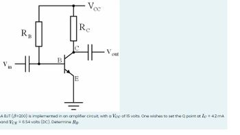 RB
RC
Vcc
V
in
H
B
E
out
A BJT (ẞ=200) is implemented in an amplifier circuit, with a Vcc of 15 volts. One wishes to set the Q point at Ic = 4.2 mA
and VCE = 6.54 volts (DC). Determine RB-