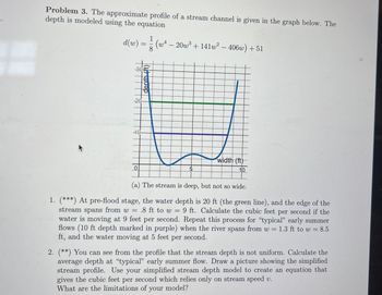 Problem 3. The approximate profile of a stream channel is given in the graph below. The
depth is modeled using the equation
d(w) =
=
-20-
-1-0-
0
8
(w4-20w3+141w² - 406w) +51
width (ft)
10
(a) The stream is deep, but not so wide.
1. (***) At pre-flood stage, the water depth is 20 ft (the green line), and the edge of the
stream spans from w = .8 ft to w = 9 ft. Calculate the cubic feet per second if the
water is moving at 9 feet per second. Repeat this process for "typical" early summer
flows (10 ft depth marked in purple) when the river spans from w = 1.3 ft to w = 8.5
ft, and the water moving at 5 feet per second.
2. (**) You can see from the profile that the stream depth is not uniform. Calculate the
average depth at "typical" early summer flow. Draw a picture showing the simplified
stream profile. Use your simplified stream depth model to create an equation that
gives the cubic feet per second which relies only on stream speed v.
What are the limitations of your model?