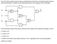 Given the below diagram that includes a combinational circuit that is composed of gates that you
have learned about, in addition to the XNOR gate (which is the negation of the XOR gate).
X
1
Y
3
Given the below values of the inputs, what will be the values at the outputs of the gates 1,2,3,4?
a. x=0,y=1,z=0
b. x=1,y=1,z=0
C. X=1,y=1,z=1
d. Which of the above three states will lead to 1 at F, regardless of the unnumbered gates?
Justify your answer.
4.
