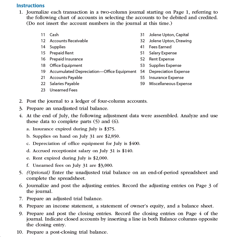 Instructions
1. Journalize each transaction in a two-column journal starting on Page 1, referring to
the following chart of accounts in selecting the accounts to be debited and credited.
(Do not insert the account numbers in the journal at this time.)
Jolene Upton, Capital
Jolene Upton, Drawing
11 Cash
31
12 Accounts Receivable
32
14 Supplies
15 Prepaid Rent
16 Prepaid Insurance
18 Office Equipment
19 Accumulated Depreciation-Office Equipment 54 Depreciation Expense
21 Accounts Payable
22 Salaries Payable
41 Fees Earned
51 Salary Expense
52 Rent Expense
53 Supplies Expense
55 Insurance Expense
59 Miscellaneous Expense
23 Unearned Fees
2. Post the journal to a ledger of four-column accounts.
3. Prepare an unadjusted trial balance.
4. At the end of July, the following adjustment data were assembled. Analyze and use
these data to complete parts (5) and (6).
a. Insurance expired during July is $375.
b. Supplies on hand on July 31 are $2,850.
c. Depreciation of office equipment for July is $400.
d. Accrued receptionist salary on July 31 is $140o.
e. Rent expired during July is $2,000.
f. Unearned fees on July 31 are $3,000.
5. (Optional) Enter the unadjusted trial balance on an end-of-period spreadsheet and
complete the spreadsheet.
6. Journalize and post the adjusting entries. Record the adjusting entries on Page 3 of
the journal.
7. Prepare an adjusted trial balance.
8. Prepare an income statement, a statement of owner's equity, and a balance sheet.
9. Prepare and post the closing entries. Record the closing entries on Page 4 of the
journal. Indicate closed accounts by inserting a line in both Balance columns opposite
the closing entry.
10. Prepare a post-closing trial balance.
