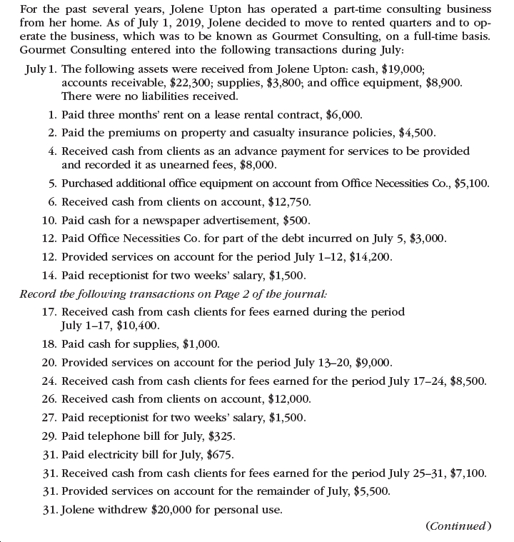 For the past several years, Jolene Upton has operated a part-time consulting business
from her home. As of July 1, 2019, Jolene decided to move to rented quarters and to op-
erate the business, which was to be known as Gourmet Consulting, on a full-time basis.
Gourmet Consulting entered into the following transactions during July:
July 1. The following assets were received from Jolene Upton: cash, $19,000;
accounts receivable, $22,300; supplies, $3,800; and office equipment, $8,900.
There were no liabilities received.
1. Paid three months' rent on a lease rental contract, $6,000.
2. Paid the premiums on property and casualty insurance policies, $4,500.
4. Received cash from clients as an advance payment for services to be provided
and recorded it as unearned fees, $8,000.
5. Purchased additional office equipment on account from Office Necessities Co., $5,100.
6. Received cash from clients on account, $12,750.
10. Paid cash for a newspaper advertisement, $500.
12. Paid Office Necessities Co. for part of the debt incurred on July 5, $3,000.
12. Provided services on account for the period July 1-12, $14,200.
14. Paid receptionist for two weeks' salary, $1,500.
Record the following transactions on Page 2 of the journal:
17. Received cash from cash clients for fees earned during the period
July 1-17, $10,400.
18. Paid cash for supplies, $1,000.
20. Provided services on account for the period July 13–20, $9,000.
24. Received cash from cash clients for fees earned for the period July 17-24, $8,500.
26. Received cash from clients on account, $12,000.
27. Paid receptionist for two weeks' salary, $1,500.
29. Paid telephone bill for July, $325.
31. Paid electricity bill for July, $675.
31. Received cash from cash clients for fees earned for the period July 25-31, $7,100.
31. Provided services on account for the remainder of July, $5,500.
31. Jolene withdrew $20,000 for personal use.
(Continued)
