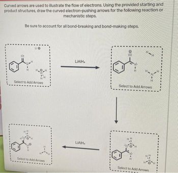 Curved arrows are used to illustrate the flow of electrons. Using the provided starting and
product structures, draw the curved electron-pushing arrows for the following reaction or
mechanistic steps.
Be sure to account for all bond-breaking and bond-making steps.
:0:
Select to Add Arrows
HH
LO
H
Select to Add Arrows
LIAIH
LIAIH
**
How H
Select to Add Arrows
Select to Add Arrows