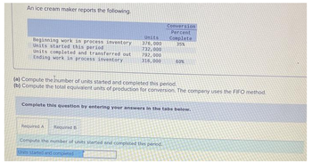 An ice cream maker reports the following.
Beginning work in process inventory
Units started this period
Units completed and transferred out
Ending work in process inventory
Units
376,000
732,000
792,000
316,000
Conversion
Percent
Required A Required B
Compute the number of units started and completed this period.
Units started and completed
Complete
35%
(a) Compute the number of units started and completed this period.
(b) Compute the total equivalent units of production for conversion. The company uses the FIFO method.
60%
Complete this question by entering your answers in the tabs below.