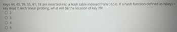 Keys 44, 45, 79, 55, 91, 18 are inserted into a hash table indexed from 0 to 6. If a hash function defined as h(key)=
key mod 7, with linear probing, what will be the location of key 79?
OOOO
N35
2
4