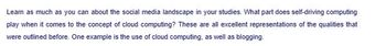 Learn as much as you can about the social media landscape in your studies. What part does self-driving computing
play when it comes to the concept of cloud computing? These are all excellent representations of the qualities that
were outlined before. One example is the use of cloud computing, as well as blogging.