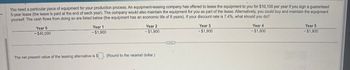 You need a particular piece of equipment for your production process. An equipment-leasing company has offered to lease the equipment to you for $10,100 per year if you sign a guaranteed
5-year lease (the lease is paid at the end of each year). The company would also maintain the equipment for you as part of the lease. Alternatively, you could buy and maintain the equipment
yourself. The cash flows from doing so are listed below (the equipment has an economic life of 5 years). If your discount rate is 7.4%, what should you do?
Year 0
-$40,000
Year 1
-$1,900
Year 2
-$1,900
Year 3
-$1,900
Year 4
-$1,900
Year 5
-$1,900
The net present value of the leasing alternative is $
(Round to the nearest dollar.)