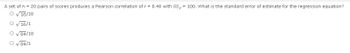 A set of n = 20 pairs of scores produces a Pearson correlation of r = 0.40 with SS, = 100. What is the standard error of estimate for the regression equation?
O√16/18
O √16/1
O √84/18
O √84/1