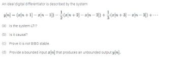 An ideal digital differentiator is described by the system
1
yn=(xn+1-xn-1)-— — (xn+2] − x n − 2]) + 1 = (x[n + 3] − x[n − 3]) + ...
(a) Is the system LTI?
(b) Is it causal?
(c) Prove it is not BIBO stable.
(d) Provide a bounded input a[n] that produces an unbounded output y[n].