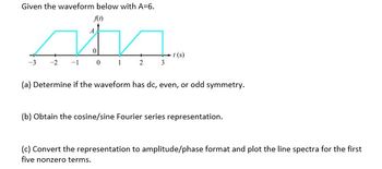 Given the waveform below with A=6.
f(t)
☑
0 1 2 3
t(s)
(a) Determine if the waveform has dc, even, or odd symmetry.
(b) Obtain the cosine/sine Fourier series representation.
(c) Convert the representation to amplitude/phase format and plot the line spectra for the first
five nonzero terms.