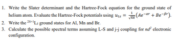 -ar
1. Write the Slater determinant and the Hartree-Fock equation for the ground state of
helium atom. Evaluate the Hartree-Fock potentials using u₁ = √(Ae¯ + Be-Br).
2. Write the 25+¹LJ ground states for Al, Mn and Br.
3. Calculate the possible spectral terms assuming L-S and j-j coupling for nd² electronic
configuration.