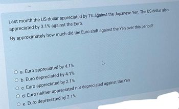 Last month the US dollar appreciated by 1% against the Japanese Yen. The US dollar also
appreciated by 3.1% against the Euro.
By approximately how much did the Euro shift against the Yen over this period?
O a. Euro appreciated by 4.1%
O b. Euro depreciated by 4.1%
O c. Euro appreciated by 2.1%
4
O d. Euro neither appreciated nor depreciated against the Yen
O e. Euro depreciated by 2.1%