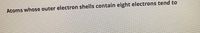 The image contains the following text:

"Atoms whose outer electron shells contain eight electrons tend to"

This screenshot seems to be from a segment related to chemistry. On an educational website, this text could be part of a section explaining the concept of electron shells and chemical stability. It probably leads to a more extensive explanation of the octet rule, which is the principle that atoms are most stable when their outer electron shells are full with eight electrons.

The text might continue to explain how atoms achieve this stable configuration by gaining, losing, or sharing electrons, leading to the formation of ions or covalent bonds. Further details on how this behavior influences the formation of different chemical compounds could be included.

There are no graphs or diagrams in the image to explain.