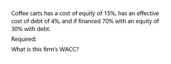 Coffee carts has a cost of equity of 15%, has an effective
cost of debt of 4%, and if financed 70% with an equity of
30% with debt.
Required:
What is this firm's WACC?