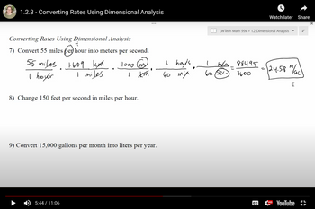 1.2.3 - Converting Rates Using Dimensional Analysis
Converting Rates Using Dimensional Analysis
7
7) Convert 55 miles per hour into meters per second.
55 miles 1609 km
I hoyer
I miles
1000 (m)
(m
1
km
8) Change 150 feet per second in miles per hour.
5:44 / 11:06
9) Convert 15,000 gallons per month into liters per year.
I houts
60 mia
%
LWTech Math 99x > 1.2 Dimensional Analysis
moa 88495
こ
3600
1
60 sec
CC
Watch later Share
=
M
124.58 m/sec
HD
I
YouTube