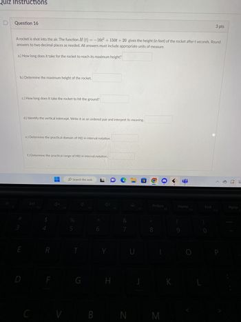 **Question 16**

A rocket is shot into the air. The function \( H(t) = -16t^2 + 150t + 20 \) gives the height (in feet) of the rocket after \( t \) seconds. Round answers to two decimal places as needed. All answers must include appropriate units of measure.

a.) How long does it take for the rocket to reach its maximum height?  
\[ \_\_\_\_\_\_ \]

b.) Determine the maximum height of the rocket.  
\[ \_\_\_\_\_\_ \]

c.) How long does it take the rocket to hit the ground?  
\[ \_\_\_\_\_\_ \]

d.) Identify the vertical intercept. Write it as an ordered pair and interpret its meaning.  
\[ \_\_\_\_\_\_ \]

e.) Determine the practical domain of \( H(t) \) in interval notation.  
\[ \_\_\_\_\_\_ \]

f.) Determine the practical range of \( H(t) \) in interval notation.  
\[ \_\_\_\_\_\_ \]