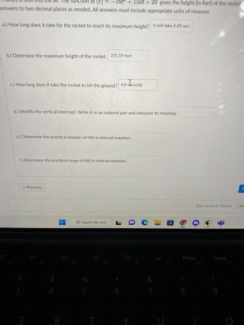 nction(t) = 16t² + 150t + 20 gives the height (in feet) of the rocket a
answers to two decimal places as needed. All answers must include appropriate units of measure.
a.) How long does it take for the rocket to reach its maximum height? it will take 4.69 sec
b.) Determine the maximum height of the rocket. 371.59 feet
c.) How long does it take the rocket to hit the ground? 4.8 seconds
F2
d.) Identify the vertical intercept. Write it as an ordered pair and interpret its meaning.
e.) Determine the practical domain of H(t) in interval notation.
f.) Determine the practical range of H(t) in interval notation.
#
3
< Previous
E
F3
$
R
4x
F4
O Search the web
%
5
T
F5
LC
6
Y
F6
&
7
U
0
M
Quiz saved at 3:01pm
PrtScn
8
F8
Home
9
F9
O
M
Sub