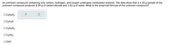 An unknown compound containing only carbon, hydrogen, and oxygen undergoes combustion analysis. The data show that a 4.30 g sample of the
unknown compound produces 8.59 g of carbon dioxide and 3.52 g of water. What is the empirical formula of the unknown compound?
O C4H6O2
OC₂H4O
O C3H5O2
OC₂HO3
O CHO
X