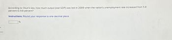 ces
According to Okun's law, how much output (real GDP) was lost in 2009 when the nation's unemployment rate increased from 5.8
percent to 9.8 percent?
Instructions: Round your response to one decimal place.
%