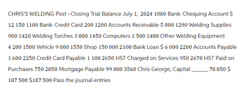 CHRIS'S WELDING Post - Closing Trial Balance July 1, 2024 1080 Bank: Chequing Account $
12 150 1100 Bank: Credit Card 200 1200 Accounts Receivable 5 000 1290 Welding Supplies
900 1420 Welding Torches 3 800 1450 Computers 1 500 1480 Other Welding Equipment
4 200 1500 Vehicle 9 000 1550 Shop 150 000 2100 Bank Loan $ 6 000 2200 Accounts Payable
1 600 2250 Credit Card Payable 1 100 2650 HST Charged on Services 950 2670 HST Paid on
Purchases 750 2850 Mortgage Payable 99 000 3560 Chris George, Capital 78 850 $
187 500 $187 500 Pass the journal entries