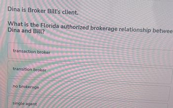 Dina is Broker Bill's client.
What is the Florida authorized brokerage relationship betwee.
Dina and Bill?
transaction broker
transition broker
no brokerage
single agent