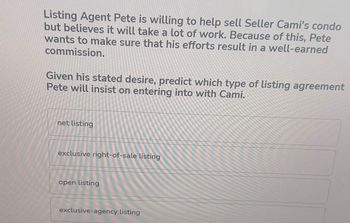 Listing Agent Pete is willing to help sell Seller Cami's condo
but believes it will take a lot of work. Because of this, Pete
wants to make sure that his efforts result in a well-earned
commission.
Given his stated desire, predict which type of listing agreement
Pete will insist on entering into with Cami.
net listing
exclusive right-of-sale listing
open listing
exclusive-agency listing