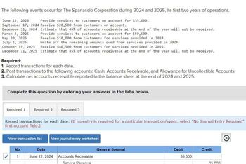 The following events occur for The Spanaccio Corporation during 2024 and 2025, its first two years of operations.
June 12, 2024
Provide services to customers on account for $35,600.
September 17, 2024 Receive $20,500 from customers on account.
December 31, 2024
March 4, 2025
May 20, 2025
July 2, 2025
October 19, 2025
December 31, 2025
Estimate that 45% of accounts receivable at the end of the year will not be received.
Provide services to customers on account for $50,600.
Receive $10,000 from customers for services provided in 2024.
Write off the remaining amounts owed from services provided in 2024.
Receive $40,500 from customers for services provided in 2025.
Estimate that 45% of accounts receivable at the end of the year will not be received.
Required:
1. Record transactions for each date.
2. Post transactions to the following accounts: Cash, Accounts Receivable, and Allowance for Uncollectible Accounts.
3. Calculate net accounts receivable reported in the balance sheet at the end of 2024 and 2025.
Complete this question by entering your answers in the tabs below.
Required 1 Required 2
Required 3
Record transactions for each date. (If no entry is required for a particular transaction/event, select "No Journal Entry Required"
first account field.)
No
1
View transaction list View journal entry worksheet
Date
June 12, 2024
Accounts Receivable.
Servire Revenue
General Journal
Debit
35,600
Credit
kinned
35 600!