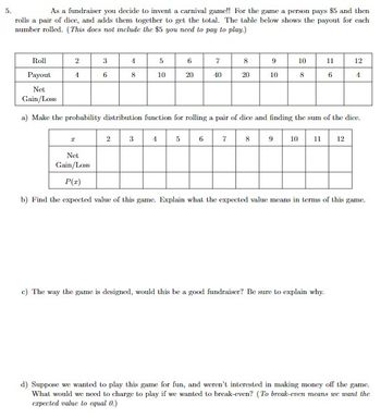 5.
As a fundraiser you decide to invent a carnival game!! For the game a person pays $5 and then
rolls a pair of dice, and adds them together to get the total. The table below shows the payout for each
number rolled. (This does not include the $5 you need to pay to play.)
2
1
Roll
Payout
Net
Gain/Loss
a) Make the probability distribution function for rolling a pair of dice and finding the sum of the dice.
7 8 9 10 11 12
3
6
I
4
8
2
4
6
20
10
7
40
8
9
10
10
8
11
6
12
c) The way the game is designed, would this be a good fundraiser? Be sure to explain why.
1
Net
Gain/Loss
P(1)
b) Find the expected value of this game. Explain what the expected value means in terms of this game.
d) Suppose we wanted to play this game for fun, and weren't interested in making money off the game.
What would we need to charge to play if we wanted to break-even? (To break-even means we want the
expected value to equal 0.)