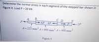 Determine the normal stress in each segment of the stepped bar shown in
Figure 4. Load P = 20 kN
%3D
A
P
C D
+P 2P
6P 4P
A=225 mmA=900 mm A=400 mm
Figure 4
