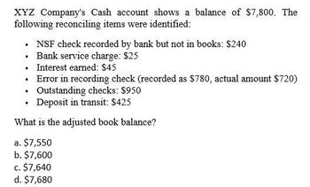 XYZ Company's Cash account shows a balance of $7,800. The
following reconciling items were identified:
NSF check recorded by bank but not in books: $240
⚫ Bank service charge: $25
⚫ Interest earned: $45
.
.
Error in recording check (recorded as $780, actual amount $720)
Outstanding checks: $950
Deposit in transit: $425
What is the adjusted book balance?
a. $7,550
b. $7,600
c. $7,640
d. $7,680