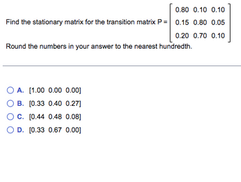 0.80 0.10 0.10
Find the stationary matrix for the transition matrix P = 0.15 0.80 0.05
0.20 0.70 0.10
Round the numbers in your answer to the nearest hundredth.
OA. [1.00 0.00 0.00]
OB. [0.33 0.40 0.27]
OC. [0.44 0.48 0.08]
D. [0.33 0.67 0.00]