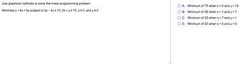Use graphical methods to solve the linear programming problem.
Minimize z = 4x + 5y subject to 2x - 4y ≤ 10, 2x + y ≥ 15, x ≥0, and y≥ 0.
A. Minimum of 75 when x = 0 and y = 15
OB. Minimum of 39 when x = 1 and y=7
O C. Minimum of 33 when x = 7 and y = 1
D. Minimum of 20 when x = 5 and y=0