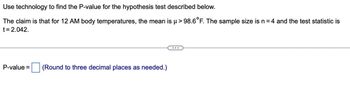 Use technology to find the P-value for the hypothesis test described below.
The claim is that for 12 AM body temperatures, the mean is µ > 98.6°F. The sample size is n = 4 and the test statistic is
t=2.042.
P-value =
(Round to three decimal places as needed.)