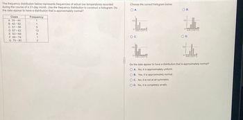 The frequency distribution below represents frequencies of actual low temperatures recorded
during the course of a 31-day month. Use the frequency distribution to construct a histogram. Do
the data appear to have a distribution that is approximately normal?
Class
Frequency
A 39-44
1
B 45-50
1
AT
C 51-56
5
D 57-62
13
E 63-68
8
F 69-74
1
G 75-80
2
Choose the correct histogram below.
OA.
ABCDEFG
O C.
10-
ABCDEFG
B. Yes, it is approximately normal.
C. No, it is not at all symmetric.
OD. No, it is completely erratic.
B.
10-
0-
d.
ABCDEFG
O D.
10-
0
J
ABCDEFG
Do the data appear to have a distribution that is approximately normal?
OA. No, it is approximately uniform.