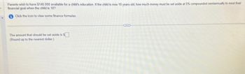 Parents wish to have $140,000 available for a child's education. If the child is now 10 years old, how much money must be set aside at 5% compounded semiannually to meet their
financial goal when the child is 18?
Click the icon to view some finance formulas.
The amount that should be set aside is $
(Round up to the nearest dollar.)