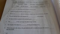 A.
B
Directions: Read the sentences carefully and fill in the blank vwith the correct answeot
Choose the word from the box,
2. W
Downward
Gravity
Gravitational force
non-contact
Equal
Sir Isaac Newton
smaller force
mass and distance
3.
1.
is a force between two objects in the universe.
2.
Scientist who discovered the principle of gravity is
3.
Gravity is a
that acts between two objects even if they are far firom each other.
4.
The gravitational force also depends on
of the objects.
5.
All objects thrown upward will eventually goes
6.
The
of the sun keeps the planets stay in orbit.
7.
The weight of an object is
to the gravitational force.
When you go to the moon, the gravitational pull is weaker because the moon is
than the Earth.
8.
