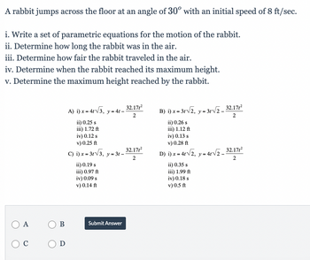 A rabbit jumps across the floor at an angle of 30° with an initial speed of 8 ft/sec.
i. Write a set of parametric equations for the motion of the rabbit.
ii. Determine how long the rabbit was in the air.
iii. Determine how fair the rabbit traveled in the air.
iv. Determine when the rabbit reached its maximum height.
v. Determine the maximum height reached by the rabbit.
O A
C
B
O D
A) i) x = 4√3, y = 4t-
ii) 0.25 s
iii) 1.72 ft
iv) 0.12 s
v) 0.25 ft
C) i) x = 3√√3, y=3t-
ii) 0.19 s
iii) 0.97 ft
iv) 0.09 s
v) 0.14 ft
Submit Answer
32.171²
2
32.171²
2
B) i) x = 3√√2, y = 3√2_32.171²
2
ii) 0.26 s
iii) 1.12 ft
iv) 0.13 s
v) 0.28 ft
D) i) x = 4√√2, y = 4√√₂_32.17/²
2
ii) 0.35 s
iii) 1.99 ft
iv) 0.18 s
v) 0.5 ft