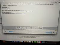 2.1.11
Question Help ▼
Use the given minimum and maximum data entries, and the number of classes, to find the class width, the lower class limits, and the upper class limits.
minimum = 12, maximum= 57, 7 classes
The class width is 7.
(Type a whole number.)
Use the minimum as the first lower class limit, and then find the remaining lower class limits.
The lower class limits are
(Type a whole number. Use a comma to separate answers as needed.)
onten
Succes
r Succes
edia Libr
(1,1)
More
Enter your answer in the answer box and then click Check Answer.
ase Option
1 part
remaining
ssions
Clear All
Check Answer
rse Tools
This course (Spring 2021 MTH 245 (13 Weeks) Friday (1)) is based on Larson: Elementary Statistics: Picturing the World, 7e with Integrated Review
Terms of Use| Privacy Policy|Copyright © 2021 Pearson Education Inc. All Rights Reserved.
12
