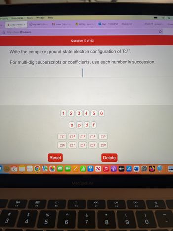 History
try
K
Bookmarks. Tools
Aktiv Chemist X
8 https://app.101edu.co
#
3
APR
6
80
F3
(IC) My.UAFS - Stude
Window Help.
Write the complete ground-state electron configuration of Tc²+.
For multi-digit superscripts or coefficients, use each number in succession.
$
4
000
000
F4
M Inbox (14)- htho
%
5
F5
1
0¹
Reset
06
A
6
Question 17 of 43
MSSU - Lion Ac
2 3 4 5 6
S р
0²
07
F6
d f
3 04
8 0⁹
A
I
MacBook Air
&
7
Mail-THOMPSO ChatAl.com
N
8:
F7
05
⁰
Delete
♫
*
∞
8
DII
F8
tv A
(
9
W
ChatGPT- Latest Ne
DD
F9
)
0
A
F10
☆
Q
ChatA