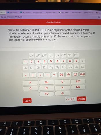 Chemi X o Mail - Thomps
O8 https://app.101edu.co
F2
#
P Parchment Red TW6D2PHI.pdf
3
80
F3
Write the balanced COMPLETE ionic equation for the reaction when
aluminum nitrate and sodium phosphate are mixed in aqueous solution. If
no reaction occurs, simply write only NR. Be sure to include the proper
phases for all species within the reaction.
1
0
1
+
$
4
04-
Reset
F4
2
0₂
P
(
%
5
³- 2
3
F5
Unofficial Transcri
4
Question 10 of 40
→
Na
N
PO
A
0
6
5
05
0+
F6
UAFS Registra Graduation Applic
6
6 7
MacBook Air
(s)
&
72+
S
H
Al
7
7
F7
3+
8 9 0
08
(1) (g)
• x H₂O
4+
*
8
NO
NR
FB
口。
(aq)
Delete
My.UAFS-Stu
9
DD
M Inbox
0
F10