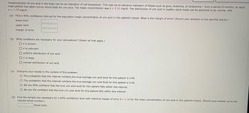 **Topic: Statistical Analysis of Uric Acid Levels**

Overproduction of uric acid in the body can be an indication of cell breakdown. This may indicate illnesses such as gout, leukemia, or lymphoma. Over a period of months, an adult male patient has taken eleven blood tests for uric acid. The mean concentration was \(\bar{x} = 5.31 \, \text{mg/dl}\). The distribution of uric acid in healthy adult males can be assumed to be normal, with \(\sigma = 1.79 \, \text{mg/dl}\).

**(a) Confidence Interval Calculation**
- Calculate the 95% confidence interval for the population mean concentration of uric acid in this patient’s blood.
- Determine the margin of error. (Round answers to two decimal places.)

| Lower Limit | Upper Limit | Margin of Error |
|-------------|-------------|-----------------|
|             |             |                 |

**(b) Necessary Conditions for Calculation**
- Select all applicable conditions:
  - \(\sigma\) is known
  - \(\sigma\) is unknown
  - Uniform distribution of uric acid
  - \(n\) is large
  - Normal distribution of uric acid

**(c) Interpretation of Results**
- Choose the correct interpretation:
  - The probability that this interval contains the true average uric acid level for this patient is 0.95.
  - The probability that this interval contains the true average uric acid level for this patient is 0.05.
  - We are 95% confident that the true uric acid level for this patient falls within this interval.
  - We are 5% confident that the true uric acid level for this patient falls within this interval.

**(d) Sample Size Calculation**
- Find the sample size necessary for a 95% confidence level with a maximal margin of error \(E = 1.10\) for the mean concentration of uric acid in this patient's blood. (Round your answer up to the nearest whole number.)

| Number of blood tests |   
|-----------------------|   

This exercise helps in understanding how to calculate and interpret confidence intervals in the context of medical testing and diagnosis.